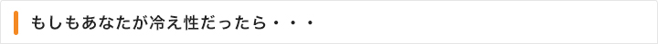 もしもあなたが冷え性だったら