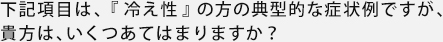 下記項目は、「冷え性」の方の典型的な症状例ですが、貴方は、いくつあてはまりますか？